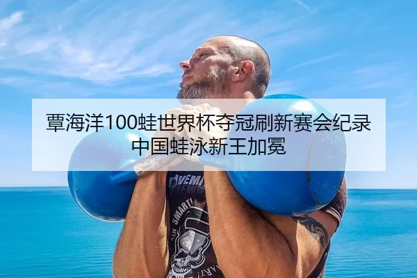 覃海洋100蛙世界杯夺冠刷新赛会纪录 中国蛙泳新王加冕